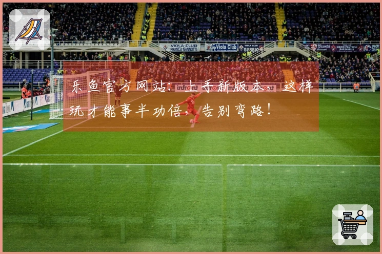 乐鱼官方网站：上手新版本，这样玩才能事半功倍，告别弯路！