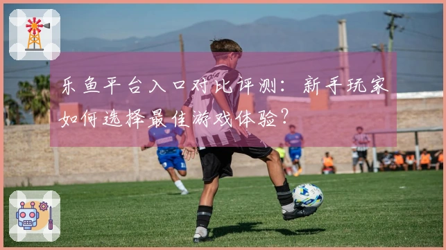 乐鱼平台入口对比评测：新手玩家如何选择最佳游戏体验？