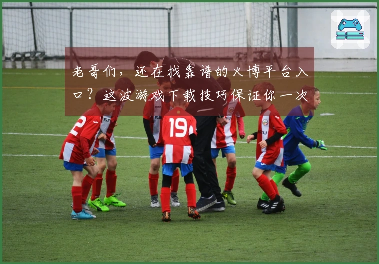 老哥们，还在找靠谱的火博平台入口？这波游戏下载技巧保证你一次到位！