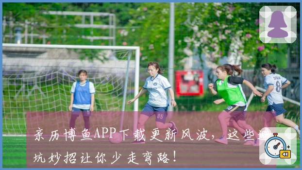 亲历博鱼APP下载更新风波，这些避坑妙招让你少走弯路！