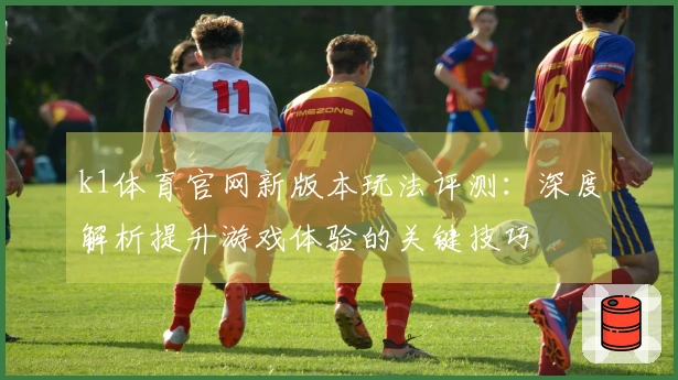 k1体育官网新版本玩法评测：深度解析提升游戏体验的关键技巧