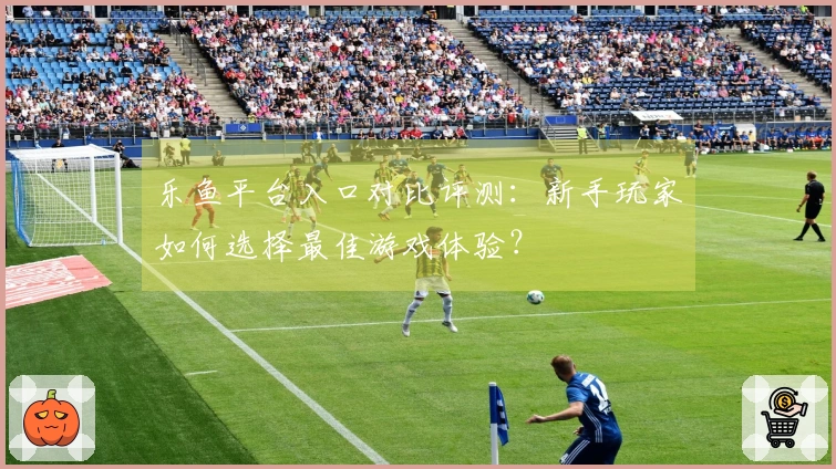 乐鱼平台入口对比评测：新手玩家如何选择最佳游戏体验？