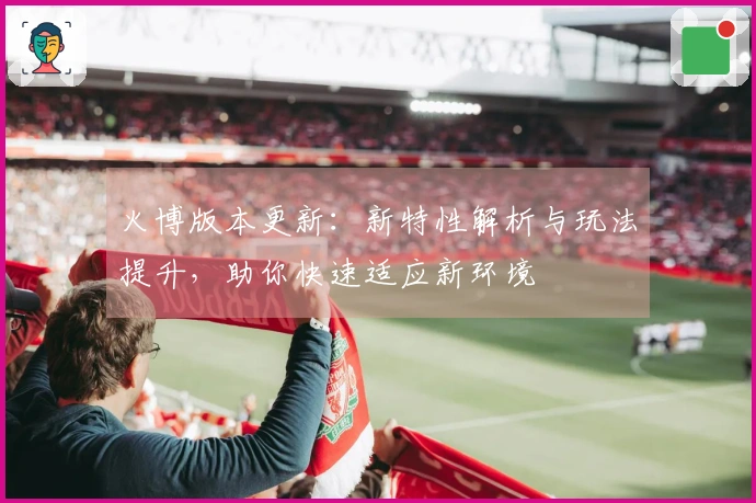 火博版本更新：新特性解析与玩法提升，助你快速适应新环境